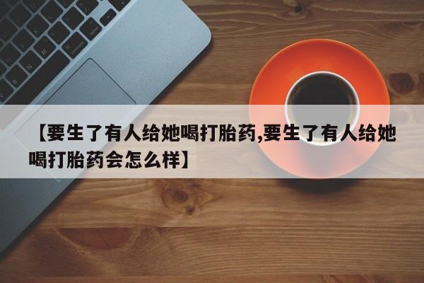堕胎药如何购买【要生了有人给她喝打胎药,要生了有人给她喝打胎药会怎么样】