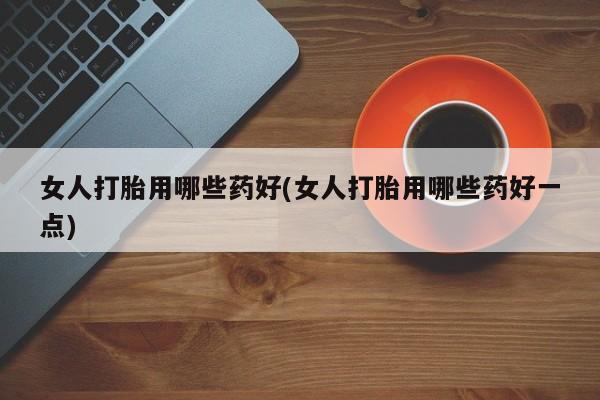 堕胎药如何购买女人打胎用哪些药好(女人打胎用哪些药好一点)