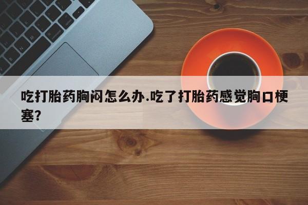 堕胎药如何购买吃打胎药胸闷怎么办.吃了打胎药感觉胸口梗塞？