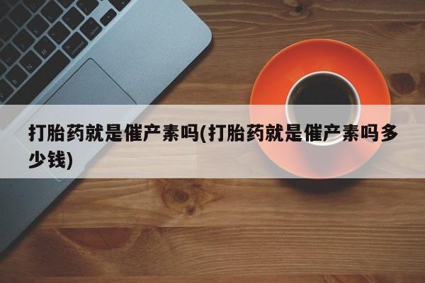 堕胎药如何购买打胎药就是催产素吗(打胎药就是催产素吗多少钱)