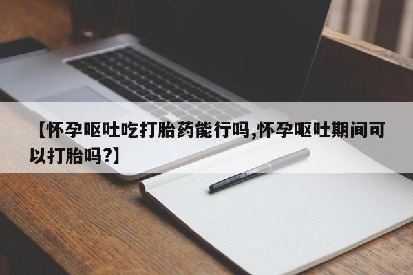 堕胎药如何购买【怀孕呕吐吃打胎药能行吗,怀孕呕吐期间可以打胎吗?】