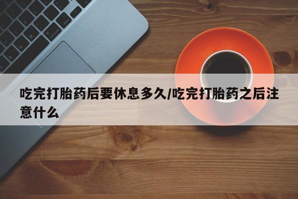 堕胎药如何购买吃完打胎药后要休息多久/吃完打胎药之后注意什么