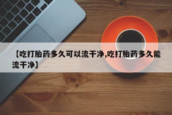 堕胎药如何购买【吃打胎药多久可以流干净,吃打胎药多久能流干净】
