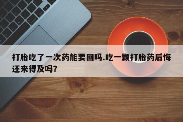 堕胎药如何购买打胎吃了一次药能要回吗.吃一颗打胎药后悔还来得及吗？