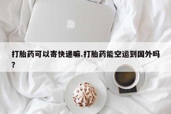 堕胎药如何购买打胎药可以寄快递嘛.打胎药能空运到国外吗？