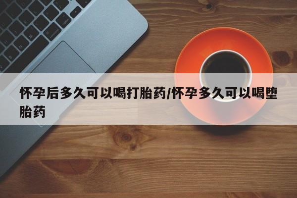堕胎药如何购买怀孕后多久可以喝打胎药/怀孕多久可以喝堕胎药