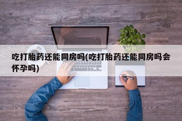 堕胎药如何购买吃打胎药还能同房吗(吃打胎药还能同房吗会怀孕吗)