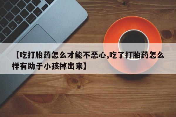 堕胎药如何购买【吃打胎药怎么才能不恶心,吃了打胎药怎么样有助于小孩掉出来】