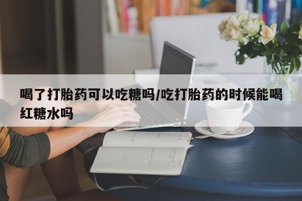 堕胎药如何购买喝了打胎药可以吃糖吗/吃打胎药的时候能喝红糖水吗