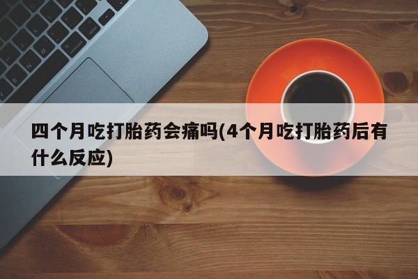 堕胎药如何购买四个月吃打胎药会痛吗(4个月吃打胎药后有什么反应)