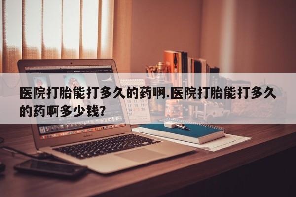 堕胎药如何购买医院打胎能打多久的药啊.医院打胎能打多久的药啊多少钱？