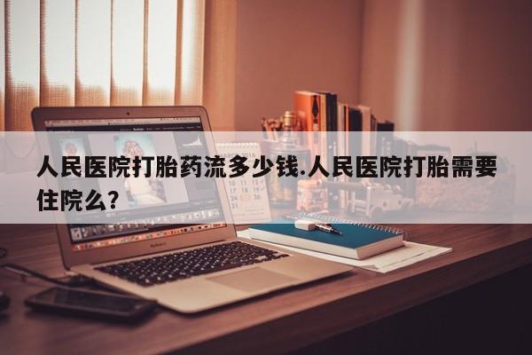 堕胎药如何购买人民医院打胎药流多少钱.人民医院打胎需要住院么？