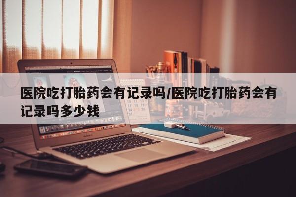 堕胎药如何购买医院吃打胎药会有记录吗/医院吃打胎药会有记录吗多少钱