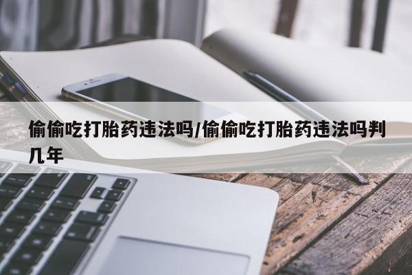 堕胎药如何购买偷偷吃打胎药违法吗/偷偷吃打胎药违法吗判几年