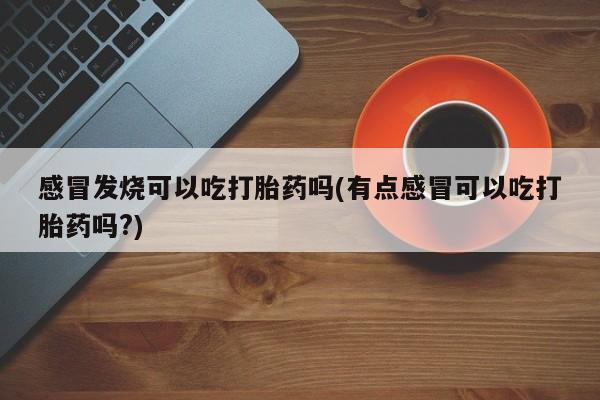 堕胎药如何购买感冒发烧可以吃打胎药吗(有点感冒可以吃打胎药吗?)