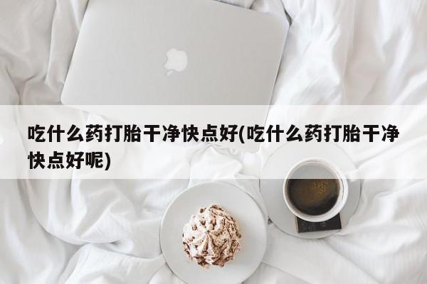 堕胎药如何购买吃什么药打胎干净快点好(吃什么药打胎干净快点好呢)