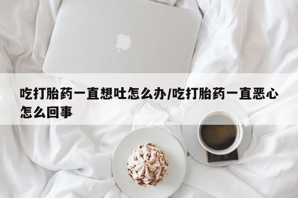 堕胎药如何购买吃打胎药一直想吐怎么办/吃打胎药一直恶心怎么回事