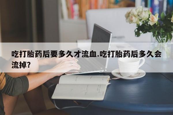 堕胎药如何购买吃打胎药后要多久才流血.吃打胎药后多久会流掉？