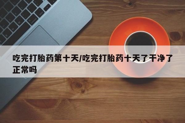 堕胎药如何购买吃完打胎药第十天/吃完打胎药十天了干净了正常吗