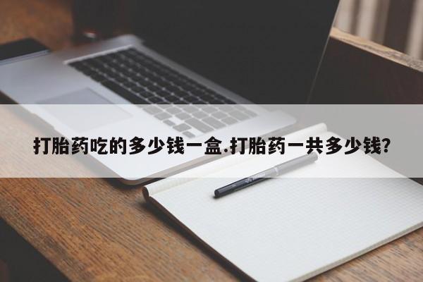 堕胎药如何购买打胎药吃的多少钱一盒.打胎药一共多少钱？
