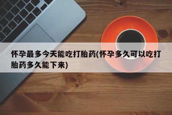 堕胎药如何购买怀孕最多今天能吃打胎药(怀孕多久可以吃打胎药多久能下来)