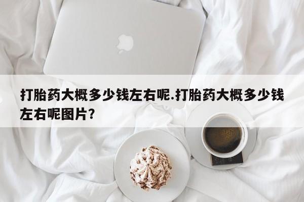 堕胎药如何购买打胎药大概多少钱左右呢.打胎药大概多少钱左右呢图片？