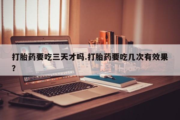堕胎药如何购买打胎药要吃三天才吗.打胎药要吃几次有效果？