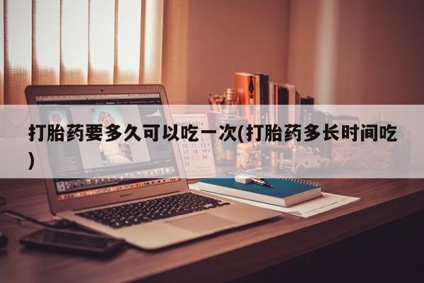 堕胎药如何购买打胎药要多久可以吃一次(打胎药多长时间吃)