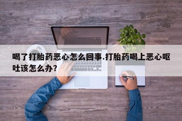 堕胎药如何购买喝了打胎药恶心怎么回事.打胎药喝上恶心呕吐该怎么办？