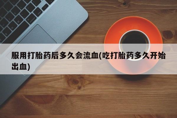 堕胎药如何购买服用打胎药后多久会流血(吃打胎药多久开始出血)