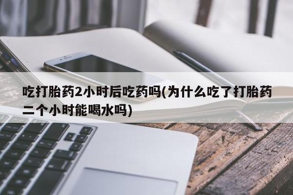 堕胎药如何购买吃打胎药2小时后吃药吗(为什么吃了打胎药二个小时能喝水吗)