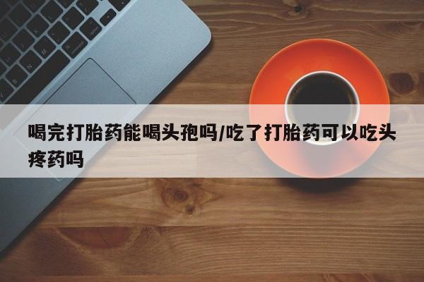 堕胎药如何购买喝完打胎药能喝头孢吗/吃了打胎药可以吃头疼药吗