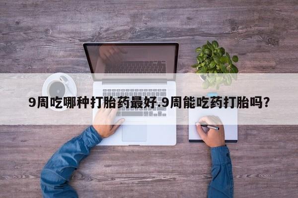 堕胎药如何购买9周吃哪种打胎药最好.9周能吃药打胎吗？