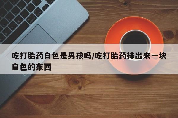 堕胎药如何购买吃打胎药白色是男孩吗/吃打胎药排出来一块白色的东西