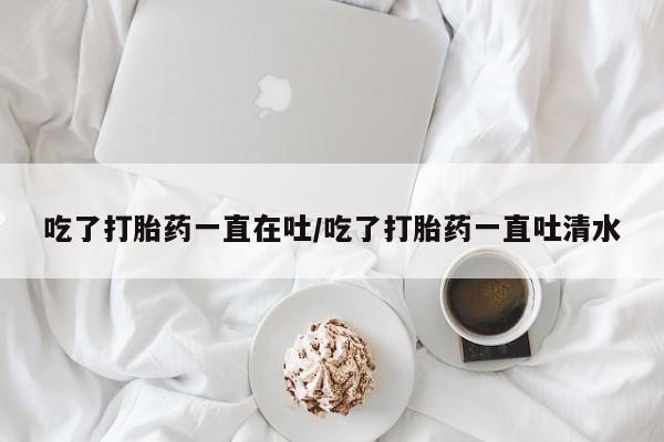 堕胎药如何购买吃了打胎药一直在吐/吃了打胎药一直吐清水