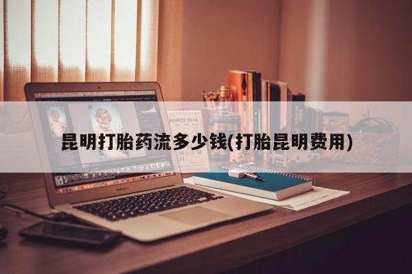 堕胎药如何购买昆明打胎药流多少钱(打胎昆明费用)
