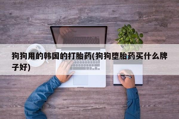 堕胎药如何购买狗狗用的韩国的打胎药(狗狗堕胎药买什么牌子好)