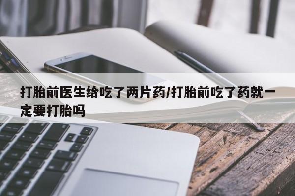 堕胎药如何购买打胎前医生给吃了两片药/打胎前吃了药就一定要打胎吗