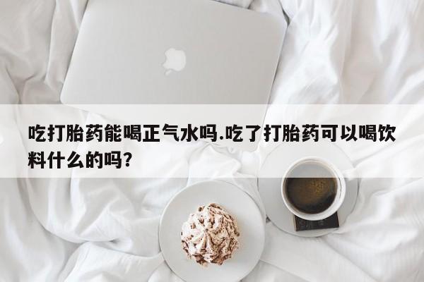 堕胎药如何购买吃打胎药能喝正气水吗.吃了打胎药可以喝饮料什么的吗？