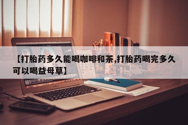 堕胎药如何购买【打胎药多久能喝咖啡和茶,打胎药喝完多久可以喝益母草】