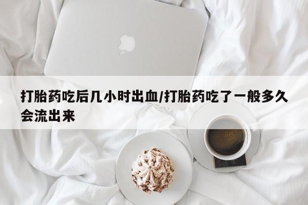 堕胎药如何购买打胎药吃后几小时出血/打胎药吃了一般多久会流出来