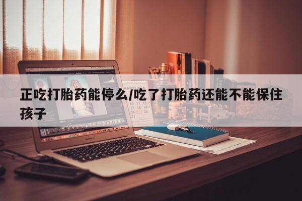 堕胎药如何购买正吃打胎药能停么/吃了打胎药还能不能保住孩子