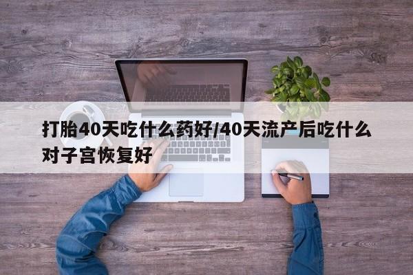 堕胎药如何购买打胎40天吃什么药好/40天流产后吃什么对子宫恢复好
