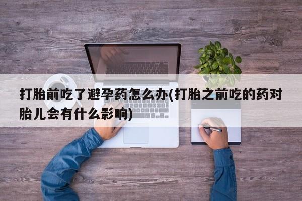 堕胎药如何购买打胎前吃了避孕药怎么办(打胎之前吃的药对胎儿会有什么影响)