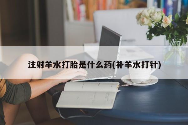 堕胎药如何购买注射羊水打胎是什么药(补羊水打针)