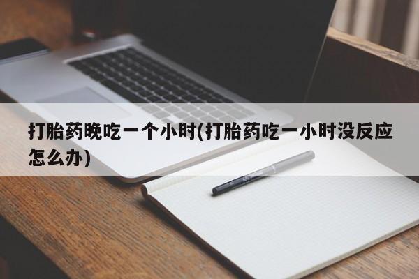 堕胎药如何购买打胎药晚吃一个小时(打胎药吃一小时没反应怎么办)