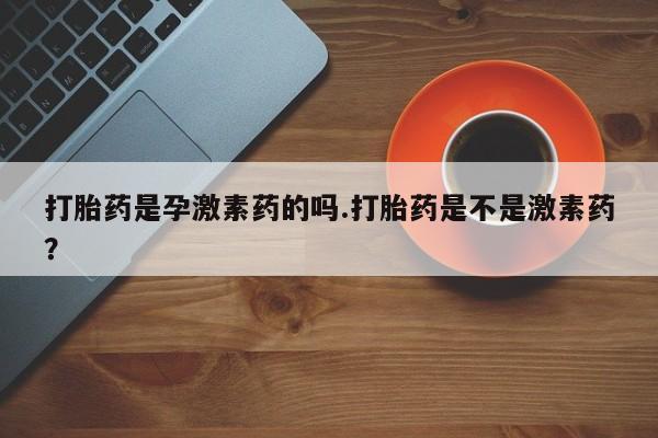 堕胎药如何购买打胎药是孕激素药的吗.打胎药是不是激素药？