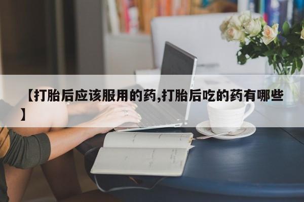 堕胎药如何购买【打胎后应该服用的药,打胎后吃的药有哪些】