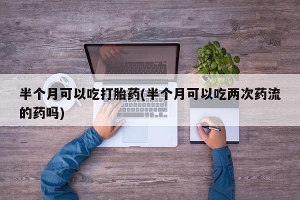 堕胎药如何购买半个月可以吃打胎药(半个月可以吃两次药流的药吗)