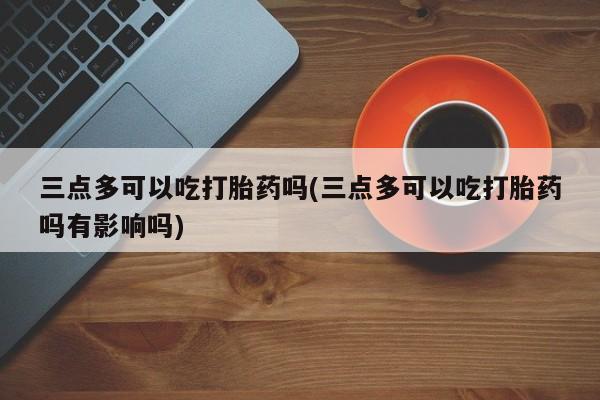 堕胎药如何购买三点多可以吃打胎药吗(三点多可以吃打胎药吗有影响吗)